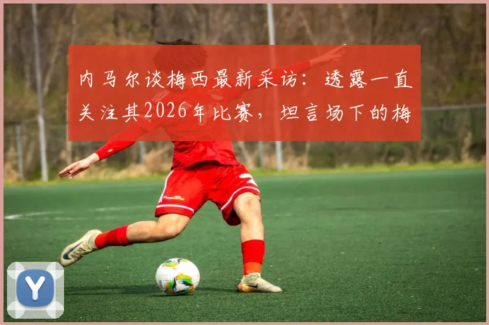 内马尔谈梅西最新采访：透露一直关注其2026年比赛，坦言场下的梅西更出色