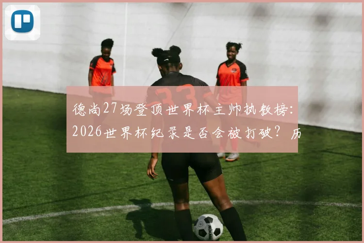 德尚27场登顶世界杯主帅执教榜：2026世界杯纪录是否会被打破？历届名帅排名一览
