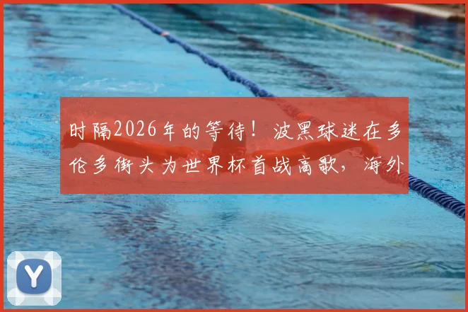 时隔2026年的等待！波黑球迷在多伦多街头为世界杯首战高歌，海外助威文化与晋级之路全解析