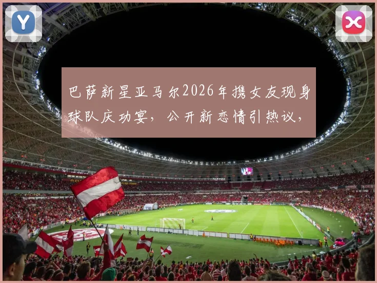 巴萨新星亚马尔2026年携女友现身球队庆功宴，公开新恋情引热议，女友身份成焦点