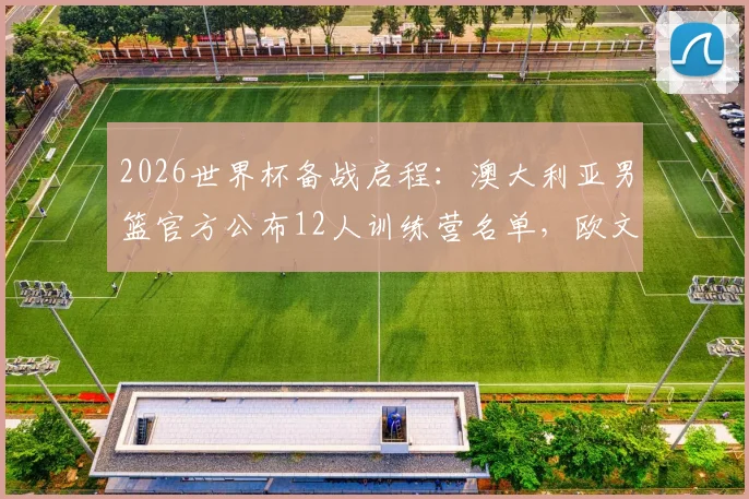 2026世界杯备战启程:澳大利亚男篮官方公布12人训练营名单,欧文领衔,附球员详解与赛前分析