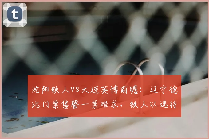 沈阳铁人vs大连英博前瞻：辽宁德比门票售罄一票难求，铁人以逸待劳欲破连，英博剑指中超五连胜记录