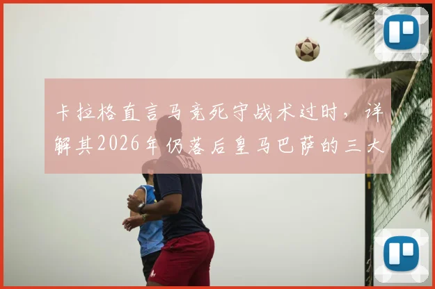 卡拉格直言马竞死守战术过时，详解其2026年仍落后皇马巴萨的三大深层原因