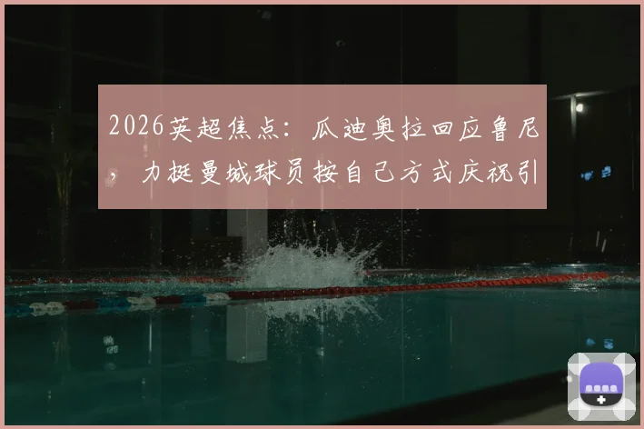 2026英超焦点:瓜迪奥拉回应鲁尼,力挺曼城球员按自己方式庆祝引热议