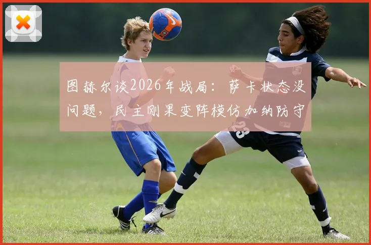 图赫尔谈2026年战局：萨卡状态没问题，民主刚果变阵模仿加纳防守体系
