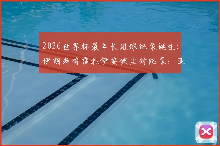 2026世界杯最年长进球纪录诞生：伊朗老将雷扎伊安破尘封纪录，亚足联球队历史第一人
