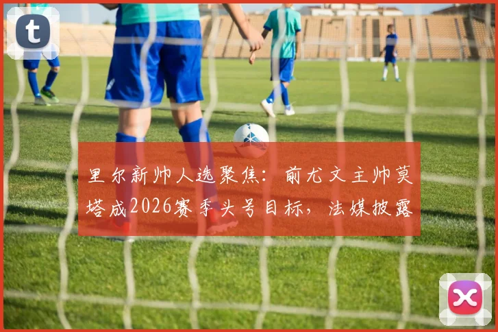 里尔新帅人选聚焦：前尤文主帅莫塔成2026赛季头号目标，法媒披露谈判进展与执教前景分析