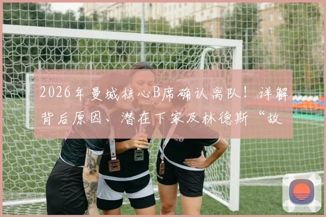 2026年曼城核心B席确认离队！详解背后原因、潜在下家及林德斯“故事落幕”深意