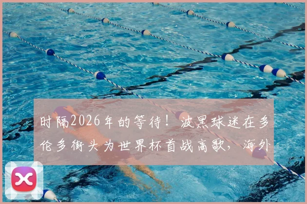 时隔2026年的等待！波黑球迷在多伦多街头为世界杯首战高歌，海外助威文化与晋级之路全解析