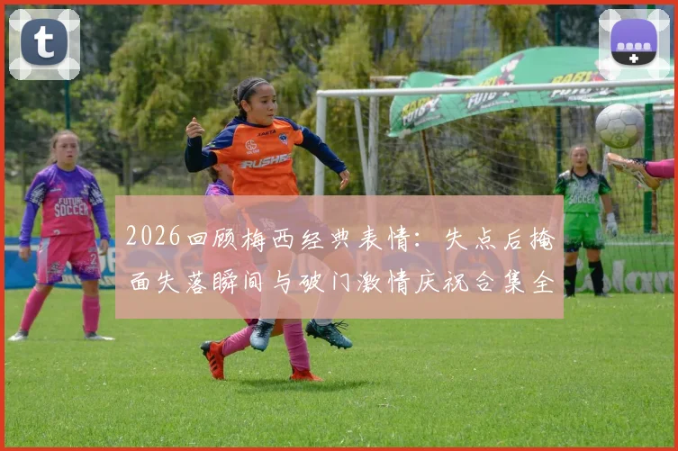 2026回顾梅西经典表情：失点后掩面失落瞬间与破门激情庆祝合集全收录