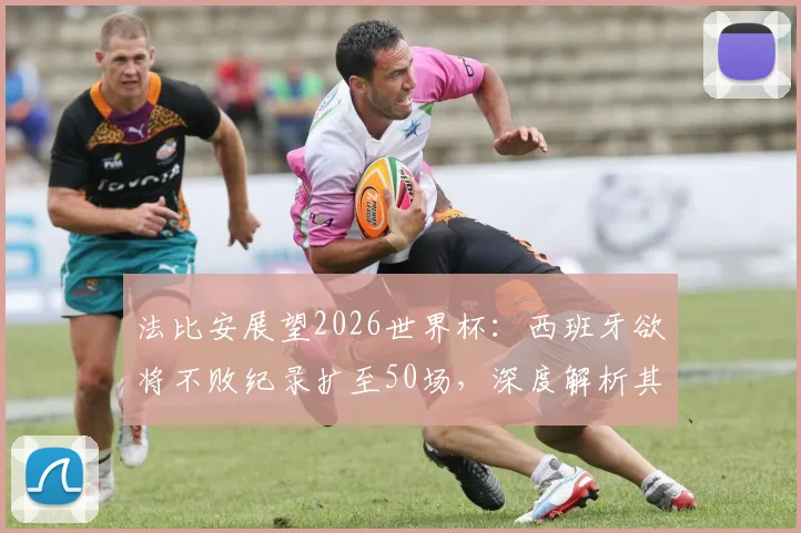 法比安展望2026世界杯：西班牙欲将不败纪录扩至50场，深度解析其对阵法国的历史与战术博弈