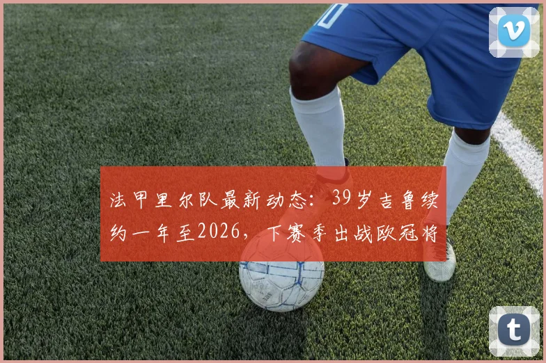 法甲里尔队最新动态：39岁吉鲁续约一年至2026，下赛季出战欧冠将创年龄纪录