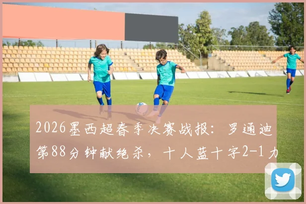 2026墨西超春季决赛战报：罗通迪第88分钟献绝杀，十人蓝十字2-1力克九人美洲狮，加冕联赛冠军