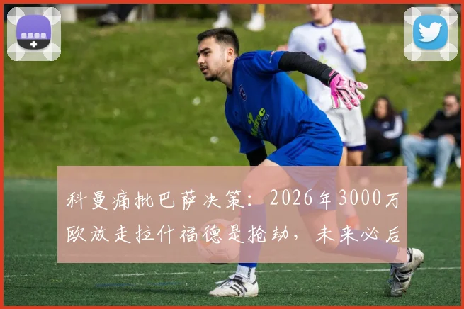 科曼痛批巴萨决策：2026年3000万欧放走拉什福德是抢劫，未来必后悔