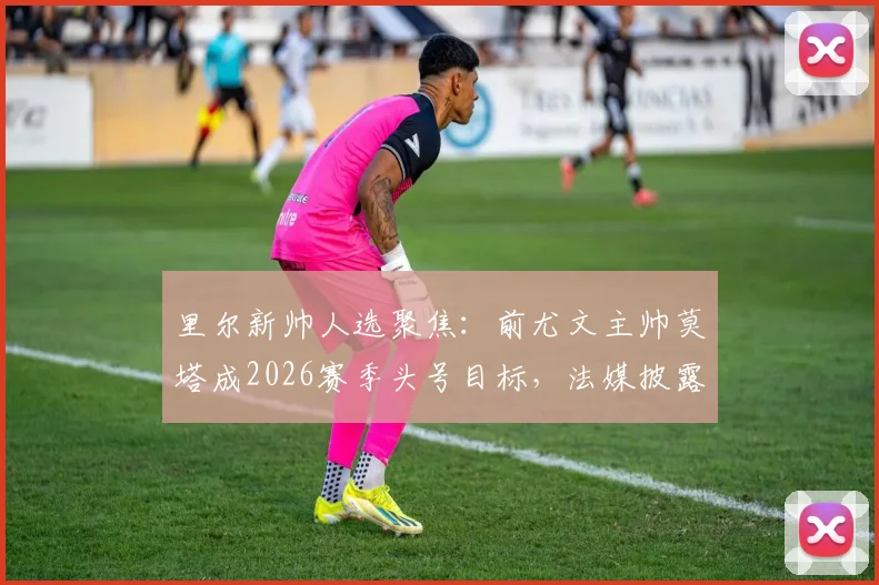 里尔新帅人选聚焦：前尤文主帅莫塔成2026赛季头号目标，法媒披露谈判进展与执教前景分析