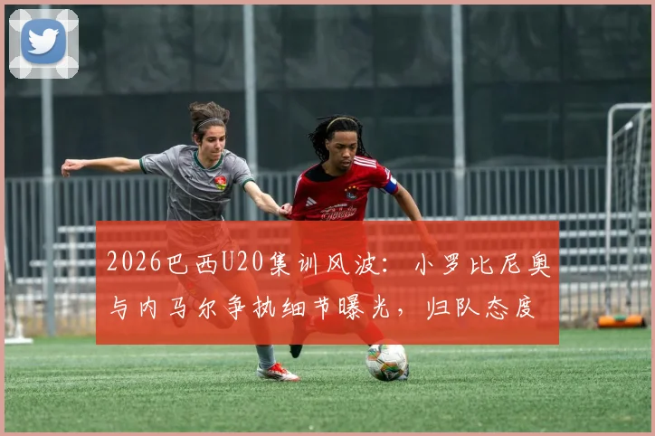 2026巴西U20集训风波：小罗比尼奥与内马尔争执细节曝光，归队态度引关注