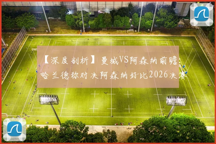 【深度剖析】曼城VS阿森纳前瞻：哈兰德称对决阿森纳好比2026决赛，红蓝对决引爆顶级对话