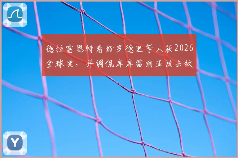 德拉富恩特看好罗德里等人获2026金球奖，并调侃库库雷利亚该去纹身了：主帅最新言论解读