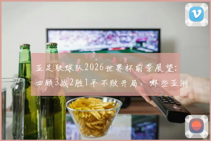 亚足联球队2026世界杯前景展望：回顾3战2胜1平不败开局，哪些亚洲球队曾做到？