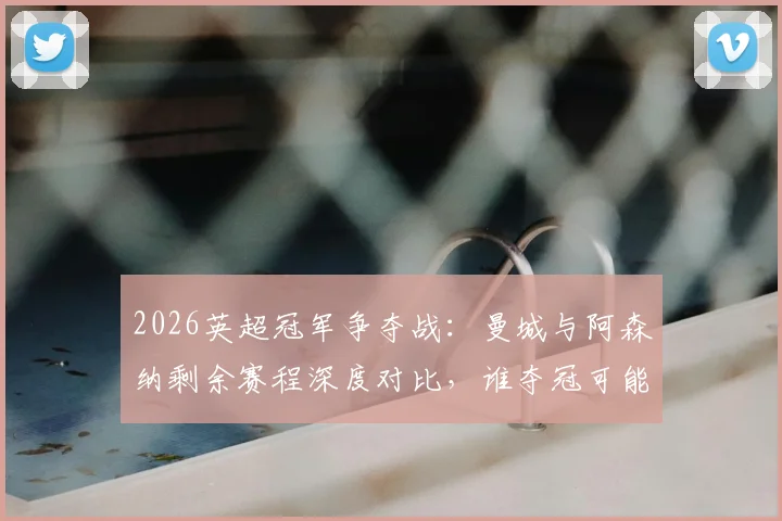 2026英超冠军争夺战:曼城与阿森纳剩余赛程深度对比,谁夺冠可能性更大?