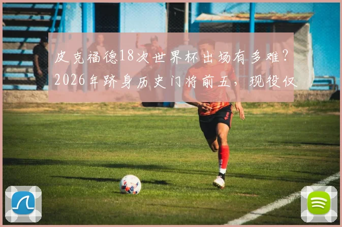 皮克福德18次世界杯出场有多难？2026年跻身历史门将前五，现役仅他一人！