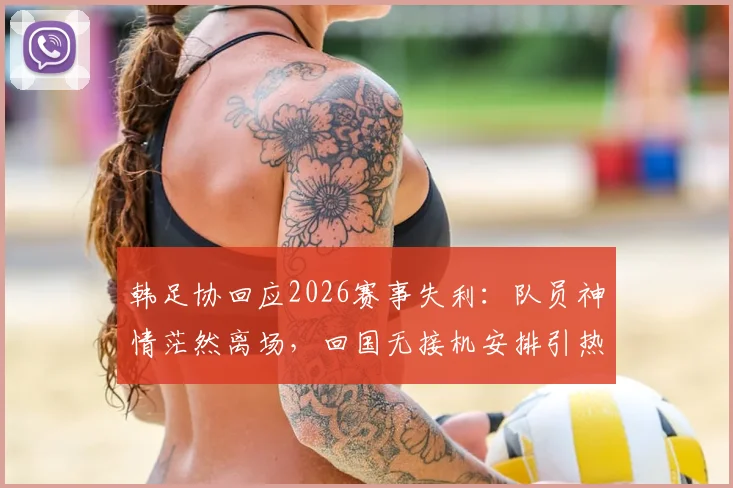 韩足协回应2026赛事失利：队员神情茫然离场，回国无接机安排引热议