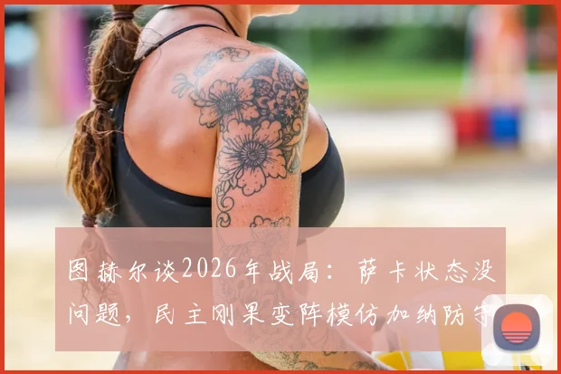 图赫尔谈2026年战局:萨卡状态没问题,民主刚果变阵模仿加纳防守体系