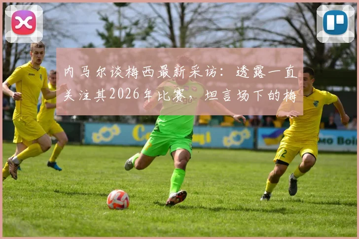 内马尔谈梅西最新采访：透露一直关注其2026年比赛，坦言场下的梅西更出色
