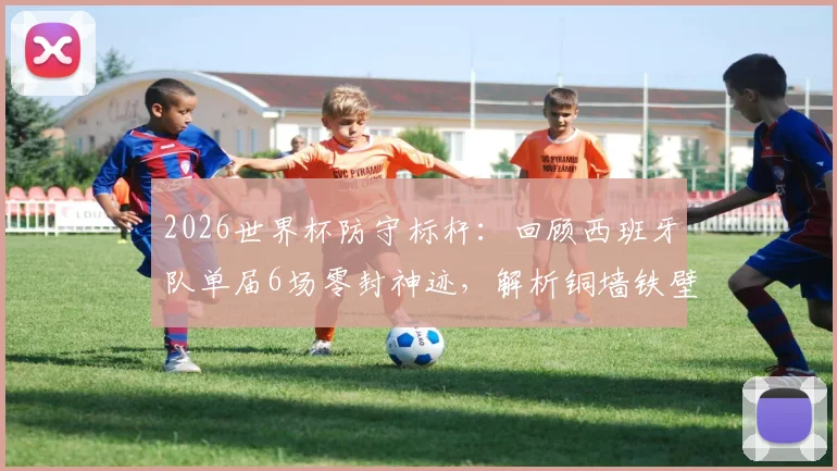 2026世界杯防守标杆：回顾西班牙队单届6场零封神迹，解析铜墙铁壁是如何炼成的