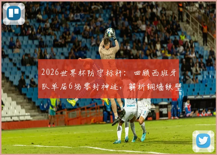 2026世界杯防守标杆：回顾西班牙队单届6场零封神迹，解析铜墙铁壁是如何炼成的