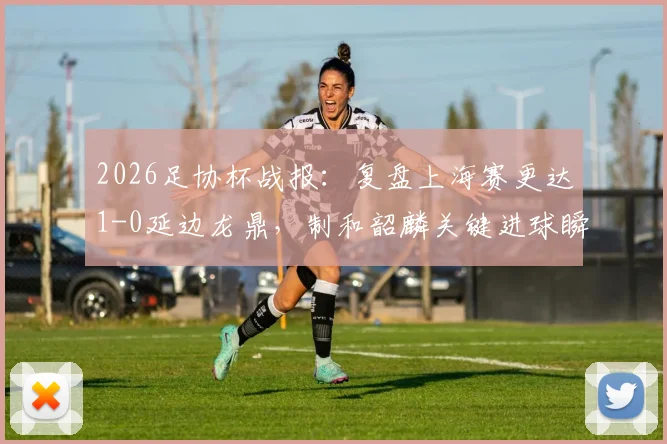 2026足协杯战报：复盘上海赛更达1-0延边龙鼎，制和韶麟关键进球瞬间与球队晋级前景分析