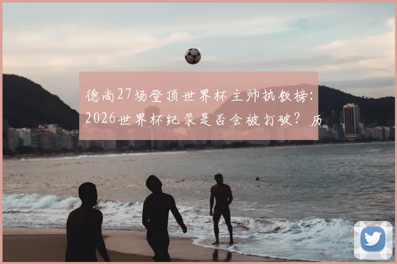 德尚27场登顶世界杯主帅执教榜：2026世界杯纪录是否会被打破？历届名帅排名一览