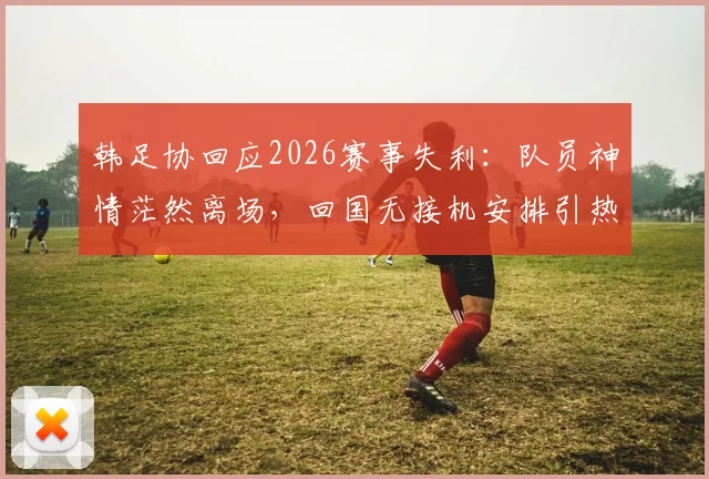 韩足协回应2026赛事失利:队员神情茫然离场,回国无接机安排引热议