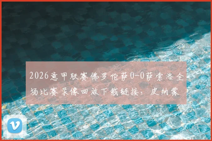 2026意甲联赛佛罗伦萨0-0萨索洛全场比赛录像回放下载链接,皮纳蒙蒂射门中柱GIF动图集锦及双方球员赛后评分一览