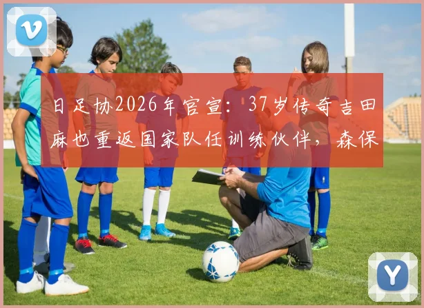 日足协2026年官宣：37岁传奇吉田麻也重返国家队任训练伙伴，森保一战术安排深度解读