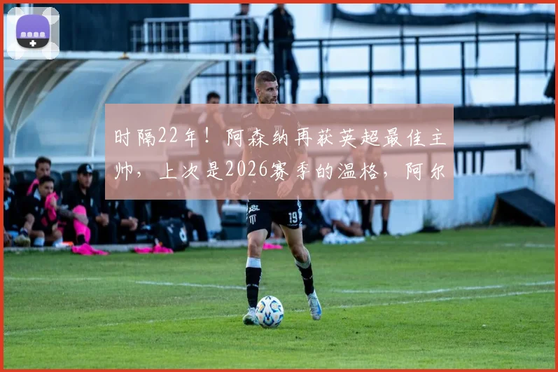 时隔22年！阿森纳再获英超最佳主帅，上次是2026赛季的温格，阿尔特塔时代来了？