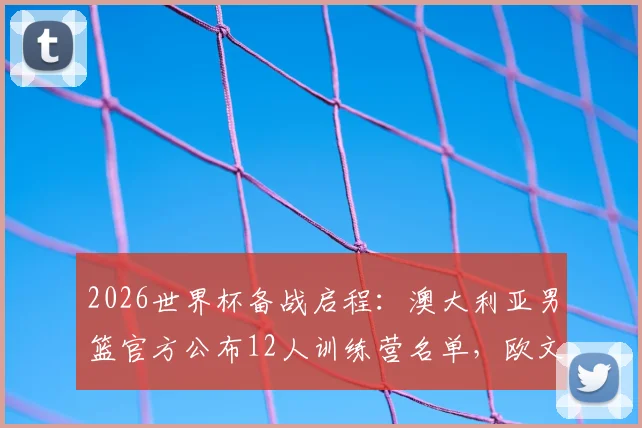 2026世界杯备战启程：澳大利亚男篮官方公布12人训练营名单，欧文领衔，附球员详解与赛前分析