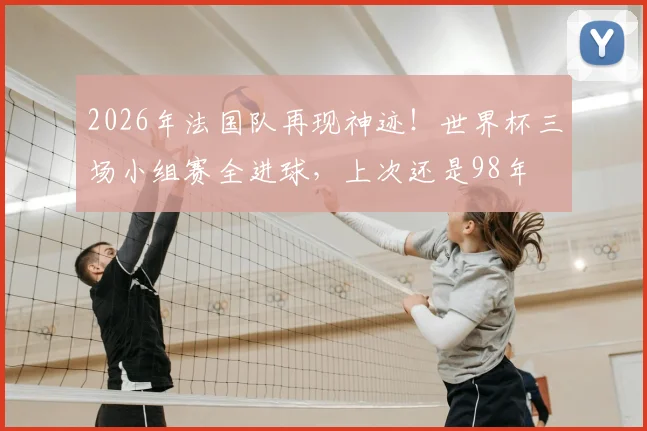 2026年法国队再现神迹！世界杯三场小组赛全进球，上次还是98年