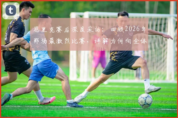 恩里克赛后深度采访：回顾2026年那场最激烈比赛，详解为何向全体球员致敬