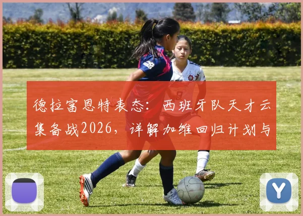 德拉富恩特表态：西班牙队天才云集备战2026，详解加维回归计划与国家队选人逻辑