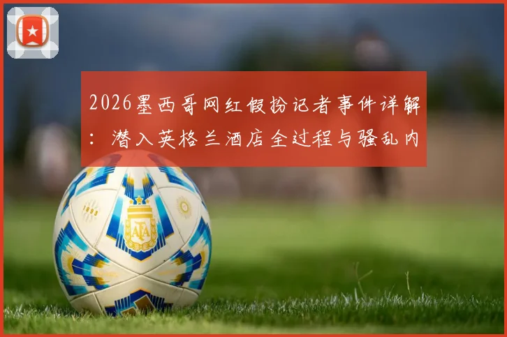 2026墨西哥网红假扮记者事件详解：潜入英格兰酒店全过程与骚乱内幕曝光