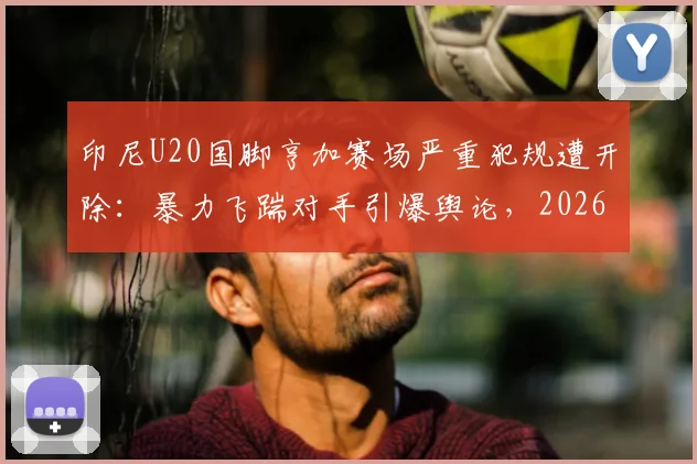 印尼U20国脚亨加赛场严重犯规遭开除：暴力飞踹对手引爆舆论，2026年职业生涯面临危机