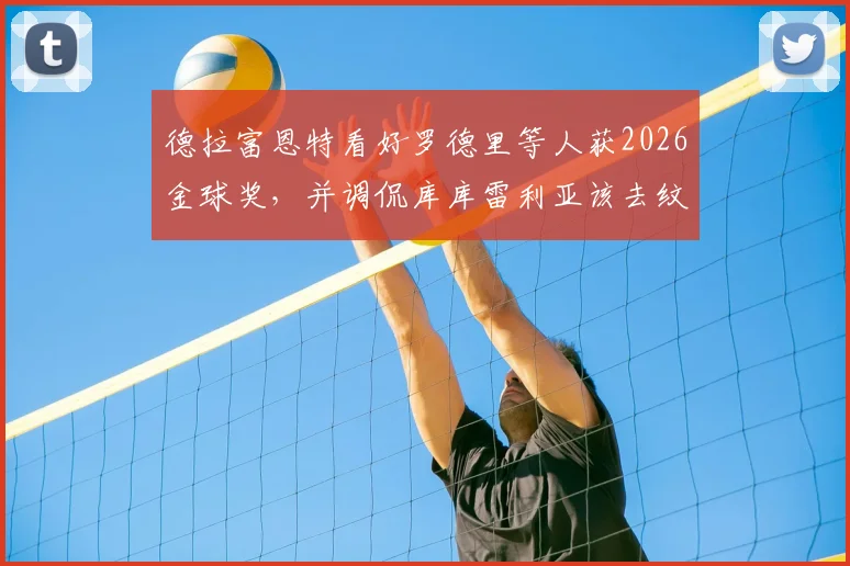 德拉富恩特看好罗德里等人获2026金球奖，并调侃库库雷利亚该去纹身了：主帅最新言论解读