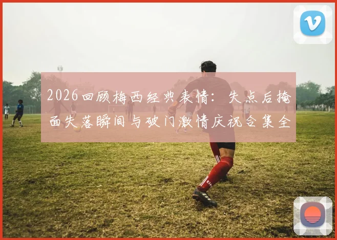 2026回顾梅西经典表情：失点后掩面失落瞬间与破门激情庆祝合集全收录