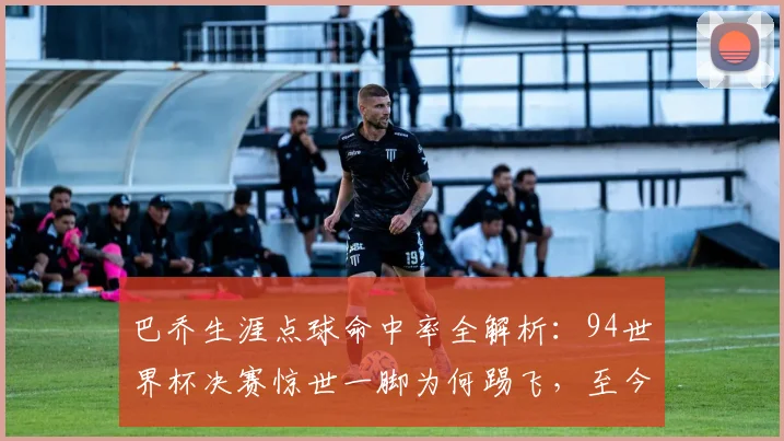 巴乔生涯点球命中率全解析：94世界杯决赛惊世一脚为何踢飞，至今仍是未解之谜
