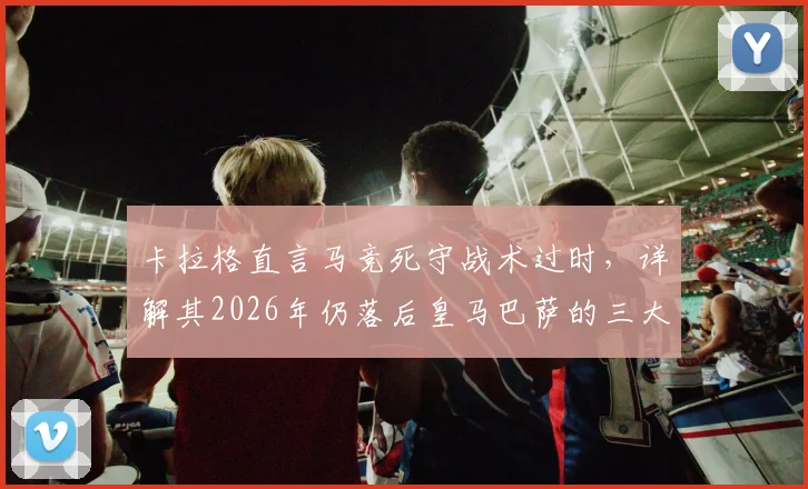 卡拉格直言马竞死守战术过时，详解其2026年仍落后皇马巴萨的三大深层原因