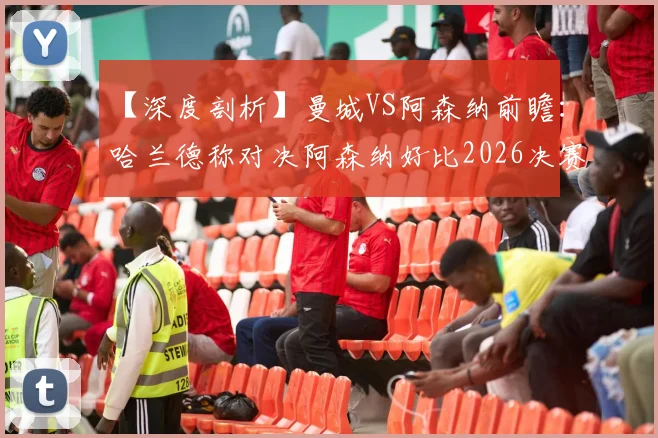 【深度剖析】曼城VS阿森纳前瞻：哈兰德称对决阿森纳好比2026决赛，红蓝对决引爆顶级对话