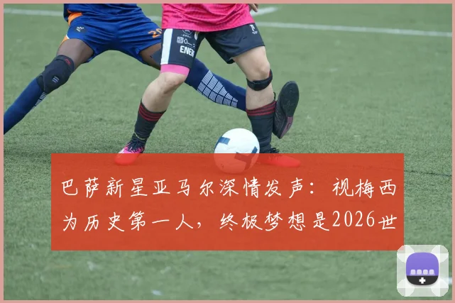 巴萨新星亚马尔深情发声:视梅西为历史第一人,终极梦想是2026世界杯捧杯