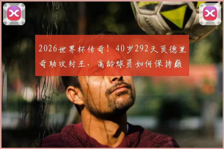 2026世界杯传奇！40岁292天莫德里奇助攻封王，高龄球员如何保持巅峰状态全解析