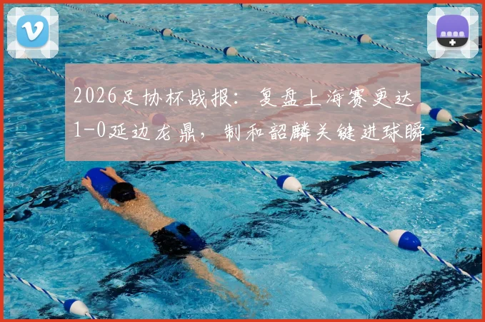 2026足协杯战报：复盘上海赛更达1-0延边龙鼎，制和韶麟关键进球瞬间与球队晋级前景分析
